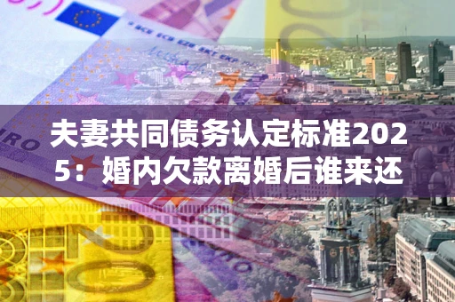 北京夫妻共同债务认定标准2025:婚内欠款离婚后谁来还? 北京夫妻共同债务认定标准2025:婚内欠款离婚后谁来还?