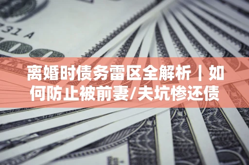 北京离婚时债务雷区全解析｜如何防止被前妻/夫坑惨还债？